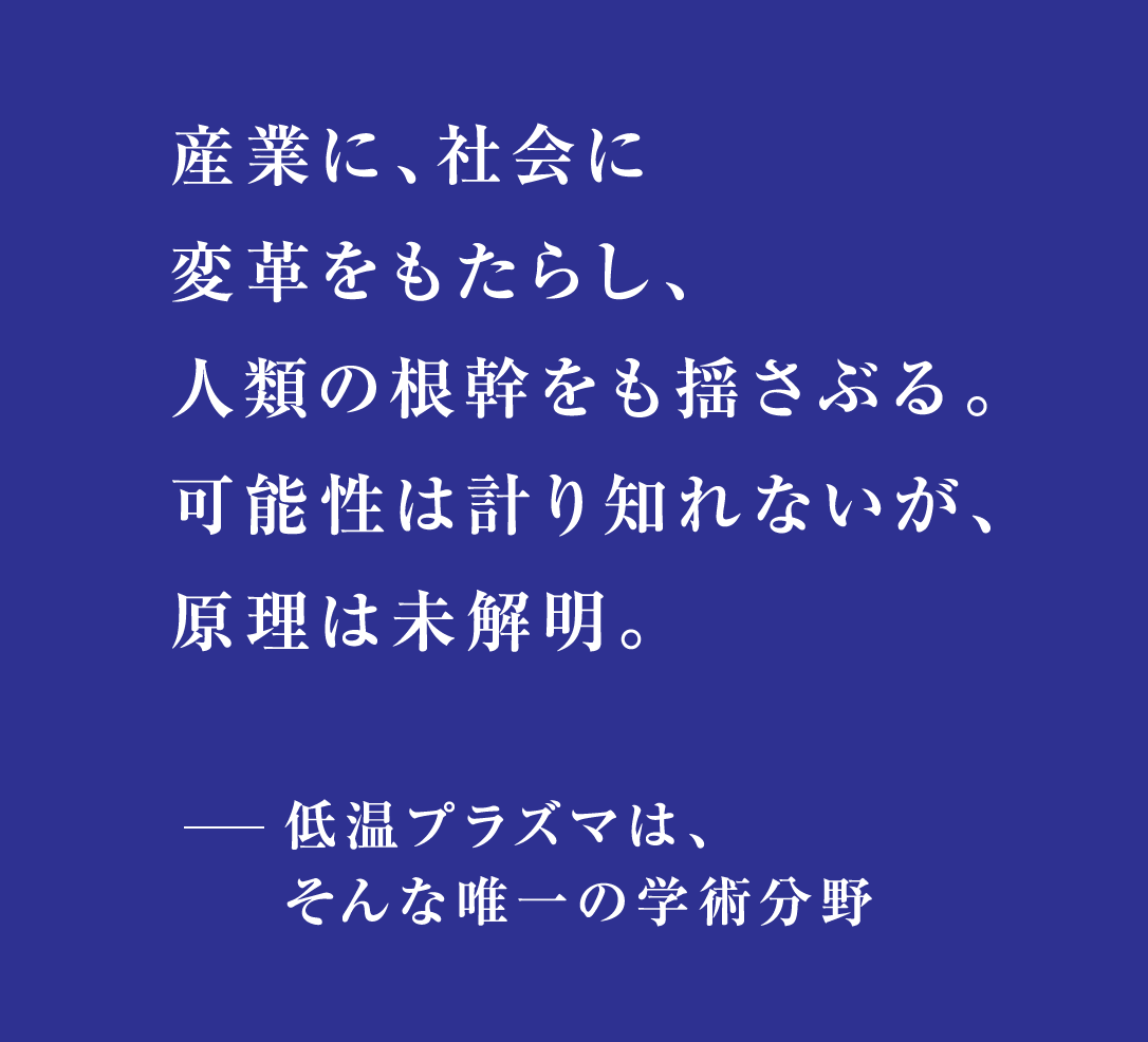 産業に、社会に変革をもたらし、人類の根幹をも揺さぶる。可能性は計り知れないが、原理は未解明。低温プラズマは、そんな唯一の学術分野